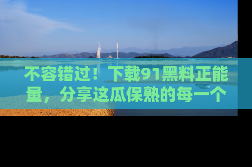 不容错过！下载91黑料正能量，分享这瓜保熟的每一个瞬间！