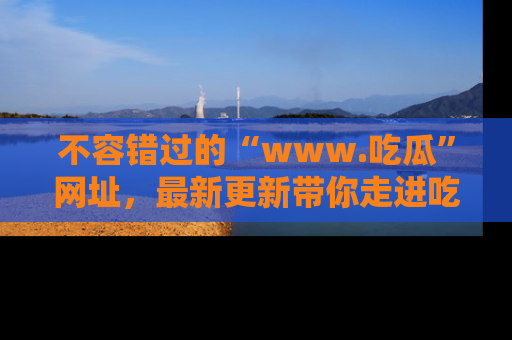 不容错过的“www.吃瓜”网址，最新更新带你走进吃瓜新时尚