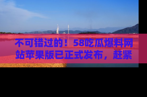 不可错过的！58吃瓜爆料网站苹果版已正式发布，赶紧体验！