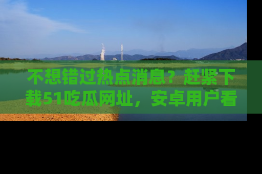 不想错过热点消息？赶紧下载51吃瓜网址，安卓用户看这边！