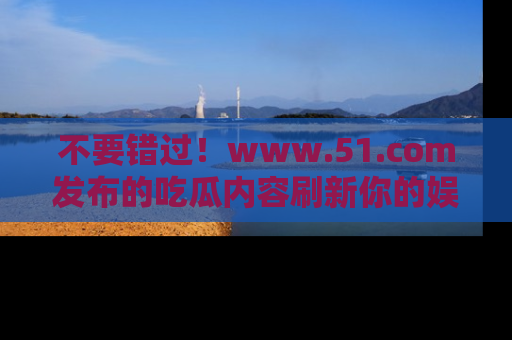 不要错过！www.51.com发布的吃瓜内容刷新你的娱乐认知