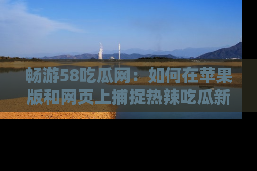 畅游58吃瓜网：如何在苹果版和网页上捕捉热辣吃瓜新闻？