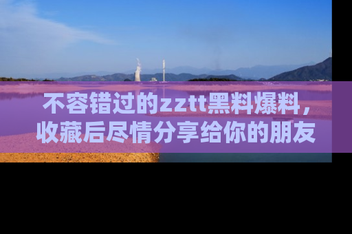 不容错过的zztt黑料爆料，收藏后尽情分享给你的朋友