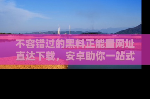 不容错过的黑料正能量网址直达下载，安卓助你一站式吃瓜体验！