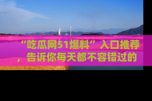“吃瓜网51爆料”入口推荐,告诉你每天都不容错过的娱乐八卦!