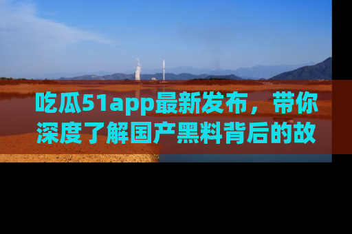 吃瓜51app最新发布，带你深度了解国产黑料背后的故事！
