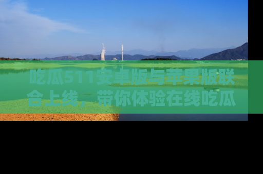 吃瓜511安卓版与苹果版联合上线，带你体验在线吃瓜新天地