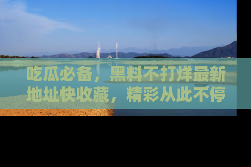 吃瓜必备，黑料不打烊最新地址快收藏，精彩从此不停！