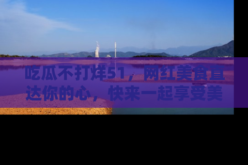 吃瓜不打烊51，网红美食直达你的心，快来一起享受美好时光！