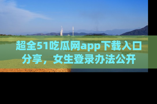 超全51吃瓜网app下载入口分享，女生登录办法公开