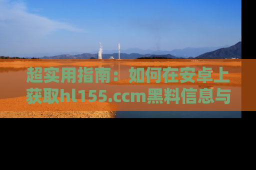 超实用指南：如何在安卓上获取hl155.ccm黑料信息与技巧