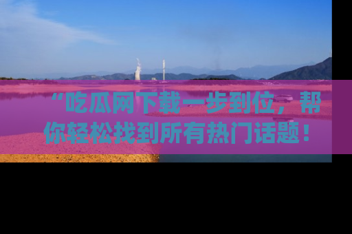 “吃瓜网下载一步到位,帮你轻松找到所有热门话题!”网址:www.chiguaw.com
