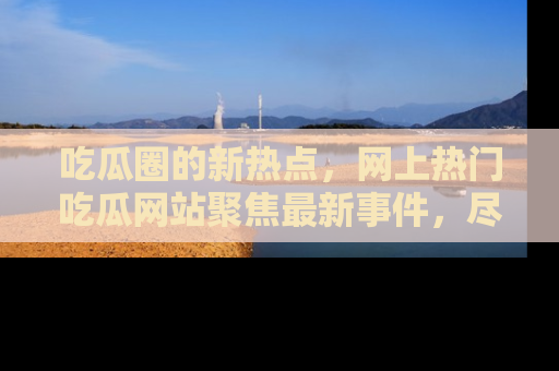 吃瓜圈的新热点，网上热门吃瓜网站聚焦最新事件，尽在吃瓜网站！