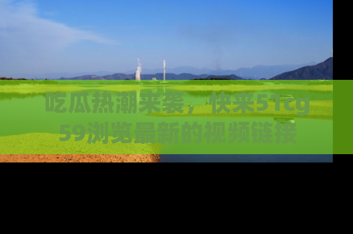 吃瓜热潮来袭，快来51cg59浏览最新的视频链接