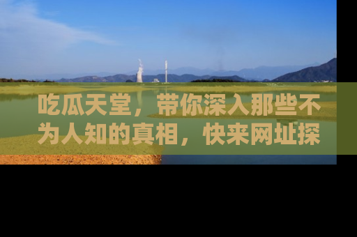 吃瓜天堂，带你深入那些不为人知的真相，快来网址探索吧！