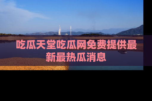 吃瓜天堂吃瓜网免费提供最新最热瓜消息