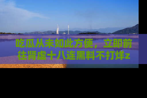 吃瓜从未如此方便，立即前往肾虚十八连黑料不打烊zzzttt，发现更多精彩，地址在这里！