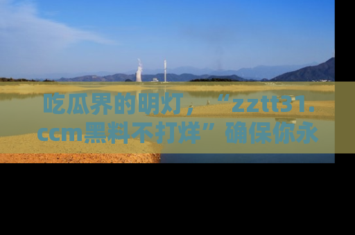吃瓜界的明灯，“zztt31.ccm黑料不打烊”确保你永不迷路！