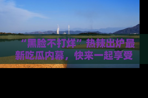 “黑脸不打烊”热辣出炉最新吃瓜内幕,快来一起享受这份乐趣吧!