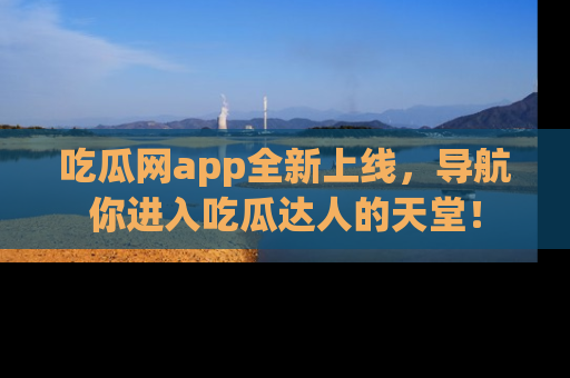吃瓜网app全新上线，导航你进入吃瓜达人的天堂！