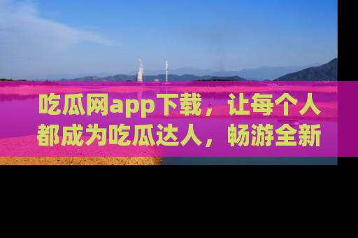 吃瓜网app下载，让每个人都成为吃瓜达人，畅游全新网页！