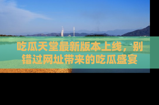吃瓜天堂最新版本上线，别错过网址带来的吃瓜盛宴