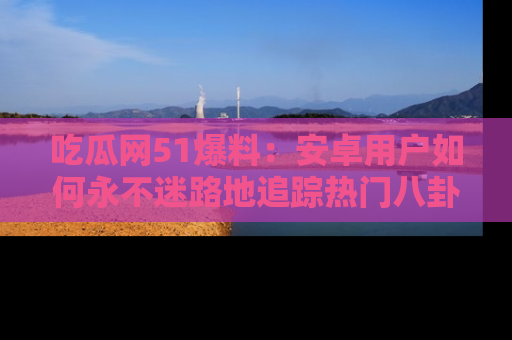 吃瓜网51爆料：安卓用户如何永不迷路地追踪热门八卦信息