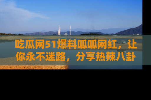 吃瓜网51爆料呱呱网红，让你永不迷路，分享热辣八卦速递！