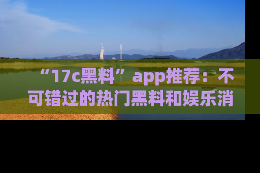 “17c黑料”app推荐:不可错过的热门黑料和娱乐消息