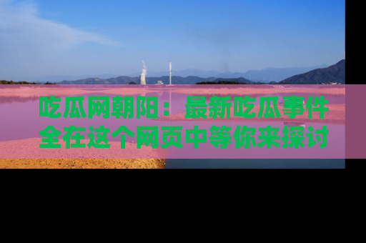 吃瓜网朝阳：最新吃瓜事件全在这个网页中等你来探讨！