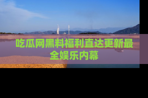 吃瓜网黑料福利直达更新最全娱乐内幕