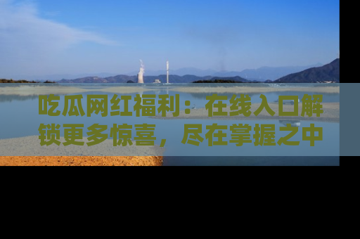 吃瓜网红福利：在线入口解锁更多惊喜，尽在掌握之中
