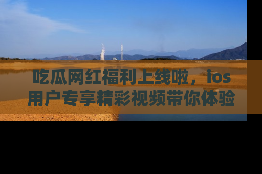 吃瓜网红福利上线啦，ios用户专享精彩视频带你体验乐趣！