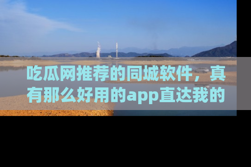 吃瓜网推荐的同城软件，真有那么好用的app直达我的心吗？