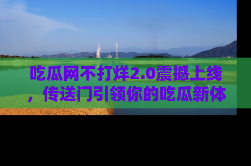 吃瓜网不打烊2.0震撼上线，传送门引领你的吃瓜新体验
