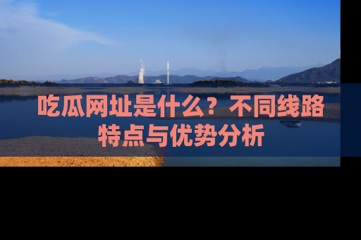 吃瓜网址是什么？不同线路特点与优势分析