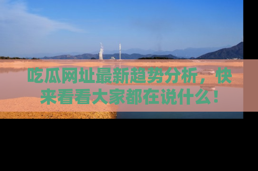 吃瓜网址最新趋势分析，快来看看大家都在说什么！