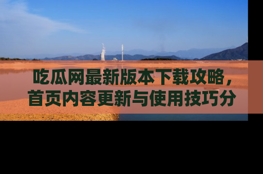 吃瓜网最新版本下载攻略，首页内容更新与使用技巧分享