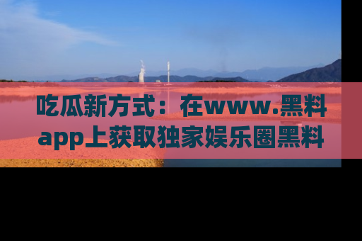 吃瓜新方式：在www.黑料app上获取独家娱乐圈黑料信息