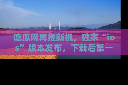 吃瓜网再推新机，独家“ios”版本发布，下载后第一时间获取热点吃瓜信息！