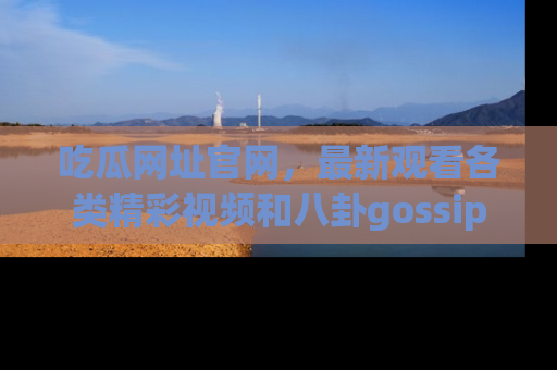 吃瓜网址官网，最新观看各类精彩视频和八卦gossip