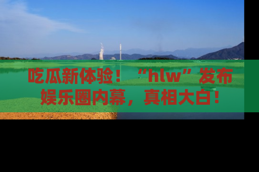 吃瓜新体验！“hlw”发布娱乐圈内幕，真相大白！
