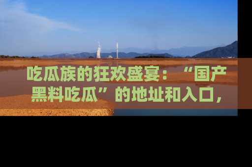 吃瓜族的狂欢盛宴：“国产黑料吃瓜”的地址和入口，让你尽情享受流行文化！