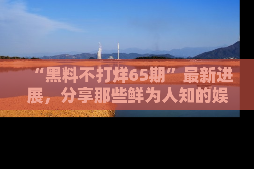 “黑料不打烊65期”最新进展,分享那些鲜为人知的娱乐八卦