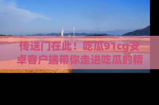 传送门在此！吃瓜91cg安卓客户端带你走进吃瓜的精彩世界