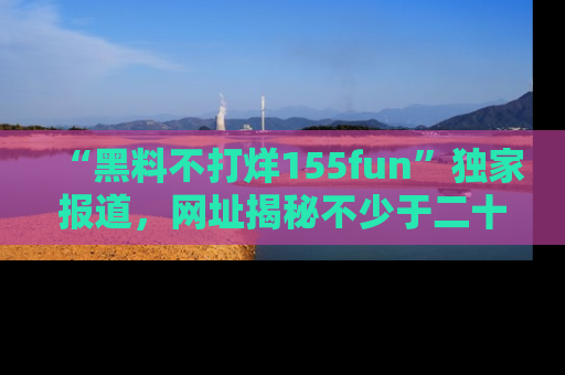 “黑料不打烊155fun”独家报道,网址揭秘不少于二十条惊人黑料新闻!
