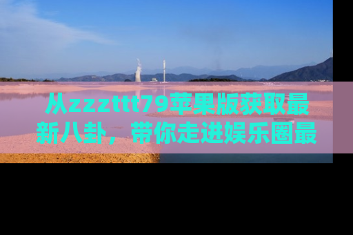 从zzzttt79苹果版获取最新八卦，带你走进娱乐圈最热内幕！
