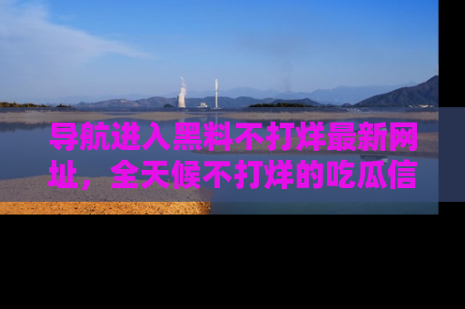 导航进入黑料不打烊最新网址，全天候不打烊的吃瓜信息为你奉上！