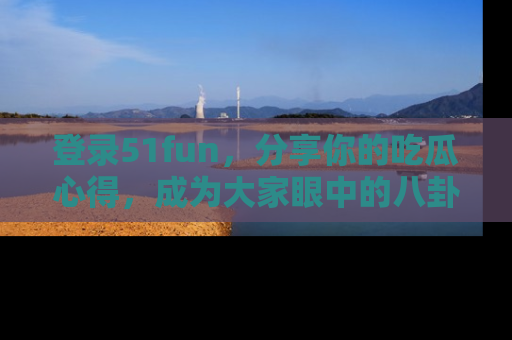 登录51fun，分享你的吃瓜心得，成为大家眼中的八卦专家！