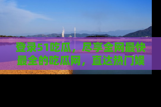 登录51吃瓜，尽享全网最快最全的吃瓜网，直达热门娱乐新闻！